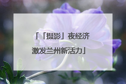 「摄影」夜经济激发兰州新活力