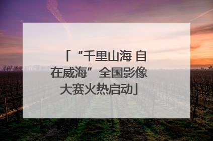 “千里山海 自在威海”全国影像大赛火热启动