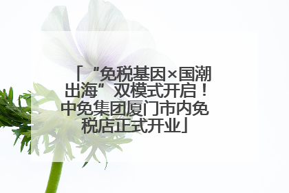 “免税基因×国潮出海”双模式开启！中免集团厦门市内免税店正式开业