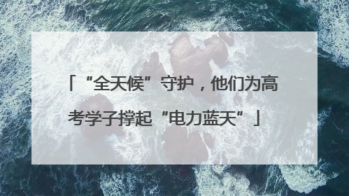“全天候”守护，他们为高考学子撑起“电力蓝天”