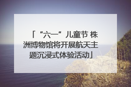 “六一”儿童节 株洲博物馆将开展航天主题沉浸式体验活动