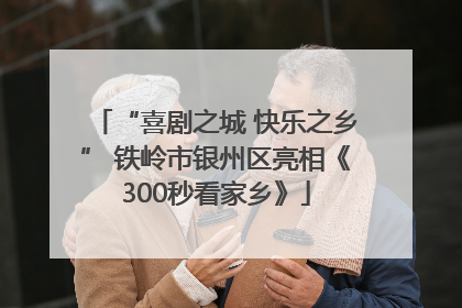 “喜剧之城 快乐之乡” 铁岭市银州区亮相《300秒看家乡》