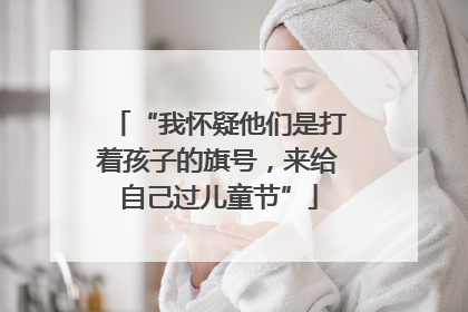 “我怀疑他们是打着孩子的旗号，来给自己过儿童节”