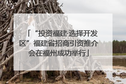 “投资福建·选择开发区”福建省招商引资推介会在福州成功举行