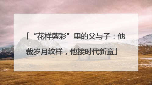 “花样剪彩”里的父与子：他裁岁月纹样，他接时代新章