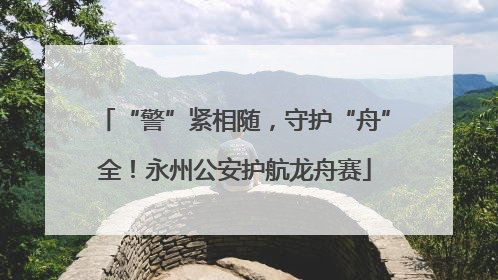 “警”紧相随，守护“舟”全！永州公安护航龙舟赛