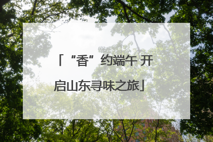 “香”约端午 开启山东寻味之旅