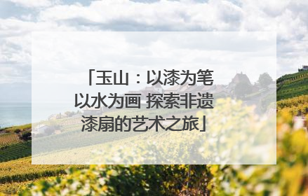 玉山：以漆为笔 以水为画 探索非遗漆扇的艺术之旅