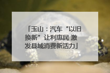玉山：汽车“以旧换新”让利惠民 激发县域消费新活力