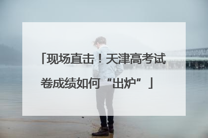 现场直击！天津高考试卷成绩如何“出炉”