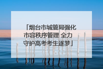 烟台市城管局强化市容秩序管理 全力守护高考考生逐梦