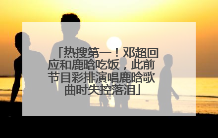 热搜第一！邓超回应和鹿晗吃饭，此前节目彩排演唱鹿晗歌曲时失控落泪