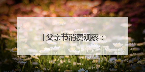 父亲节消费观察：从烟酒礼盒到植物饮料，健康礼迎来“科学养生”新世代
