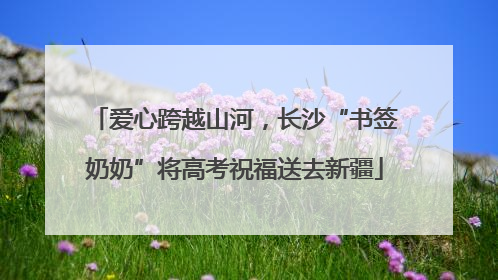 爱心跨越山河，长沙“书签奶奶”将高考祝福送去新疆