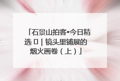 石景山拍客•今日精选 ㉓｜镜头里铺展的烟火画卷（上）