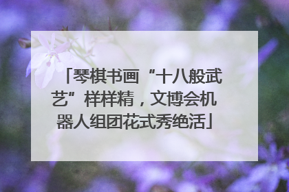 琴棋书画“十八般武艺”样样精，文博会机器人组团花式秀绝活