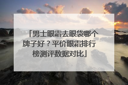 男士眼霜去眼袋哪个牌子好？平价眼霜排行榜测评数据对比