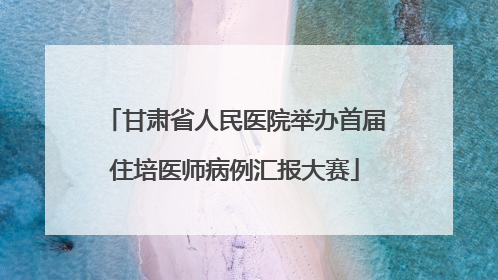 甘肃省人民医院举办首届住培医师病例汇报大赛