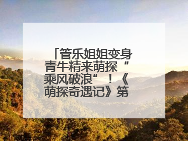 管乐姐姐变身青牛精来萌探“乘风破浪”！《萌探奇遇记》第五期全程高能