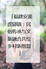 福建安溪虎邱镇：民俗传承与文旅融合共绘乡村新图景