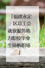 福建永定：区总工会就业服务助力职校毕业生扬帆职场