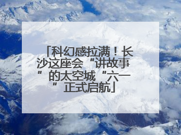 科幻感拉满！长沙这座会“讲故事”的太空城“六一”正式启航