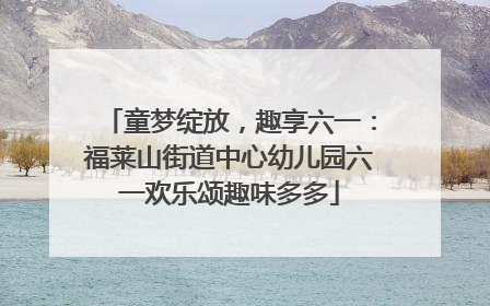 童梦绽放，趣享六一：福莱山街道中心幼儿园六一欢乐颂趣味多多