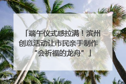 端午仪式感拉满！滨州创意活动让市民亲手制作“会祈福的龙舟”