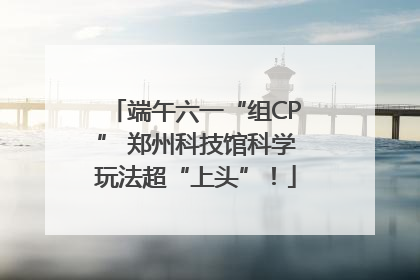 端午六一“组CP” 郑州科技馆科学玩法超“上头”！