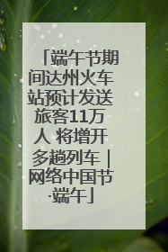 端午节期间达州火车站预计发送旅客11万人 将增开多趟列车｜网络中国节·端午