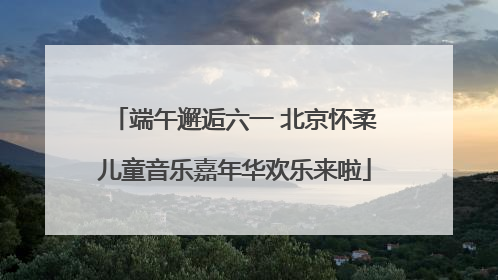 端午邂逅六一 北京怀柔儿童音乐嘉年华欢乐来啦