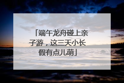 端午龙舟碰上亲子游，这三天小长假有点儿萌
