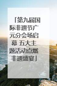 第九届国际非遗节广元分会场启幕 五大主题活动点燃非遗盛宴