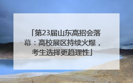第23届山东高招会落幕：高校展区持续火爆，考生选择更趋理性