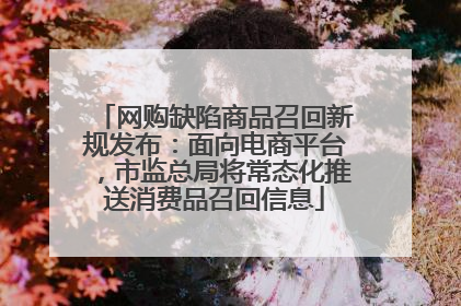 网购缺陷商品召回新规发布：面向电商平台，市监总局将常态化推送消费品召回信息
