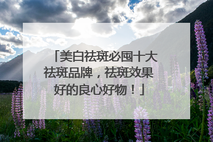 美白祛斑必囤十大祛斑品牌，祛斑效果好的良心好物！