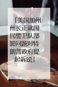 美国加州州长正就国民警卫队部署问题对特朗普政府提起诉讼