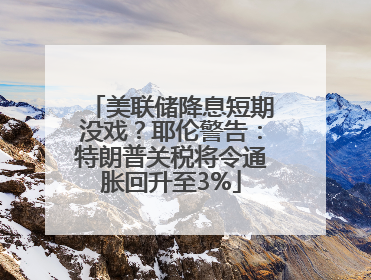 美联储降息短期没戏？耶伦警告：特朗普关税将令通胀回升至3%