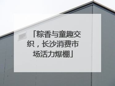 粽香与童趣交织，长沙消费市场活力爆棚
