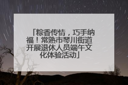 粽香传情，巧手纳福！常熟市琴川街道开展退休人员端午文化体验活动