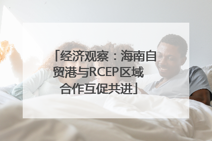 经济观察：海南自贸港与RCEP区域合作互促共进