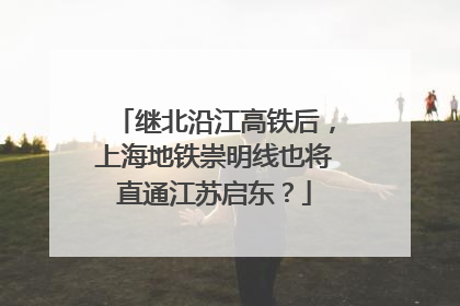 继北沿江高铁后，上海地铁崇明线也将直通江苏启东？
