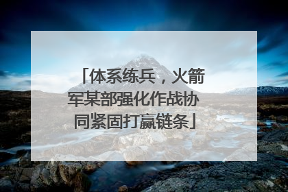 体系练兵，火箭军某部强化作战协同紧固打赢链条
