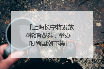 上海长宁将发放4轮消费券，举办时尚国潮市集