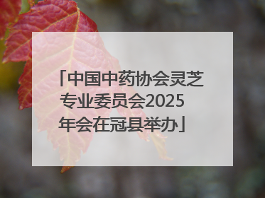 中国中药协会灵芝专业委员会2025年会在冠县举办