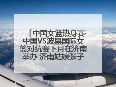 中国女篮热身赛·中国VS波黑国际女篮对抗赛下月在济南举办 济南姑娘张子宇有望在家门口迎来国家队首秀