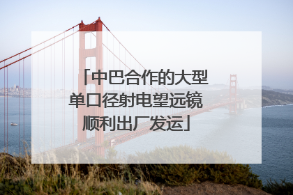 中巴合作的大型单口径射电望远镜顺利出厂发运