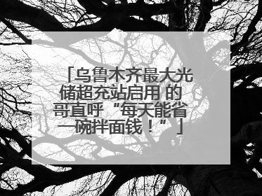 乌鲁木齐最大光储超充站启用 的哥直呼“每天能省一碗拌面钱！”