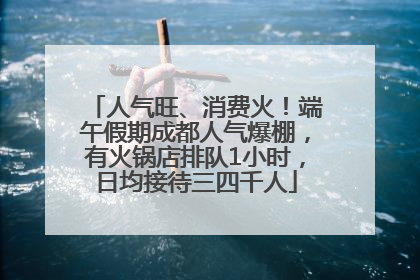 人气旺、消费火！端午假期成都人气爆棚，有火锅店排队1小时，日均接待三四千人