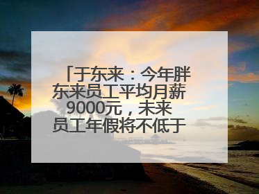 于东来：今年胖东来员工平均月薪9000元，未来员工年假将不低于40天